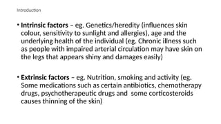 Introduction
• Intrinsic factors – eg. Genetics/heredity (influences skin
colour, sensitivity to sunlight and allergies), age and the
underlying health of the individual (eg. Chronic illness such
as people with impaired arterial circulation may have skin on
the legs that appears shiny and damages easily)
• Extrinsic factors – eg. Nutrition, smoking and activity (eg.
Some medications such as certain antibiotics, chemotherapy
drugs, psychotherapeutic drugs and some corticosteroids
causes thinning of the skin)
 