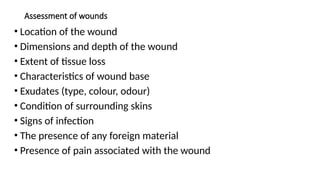 Assessment of wounds
• Location of the wound
• Dimensions and depth of the wound
• Extent of tissue loss
• Characteristics of wound base
• Exudates (type, colour, odour)
• Condition of surrounding skins
• Signs of infection
• The presence of any foreign material
• Presence of pain associated with the wound
 
