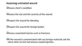 Assessing untreated wound
Assess client’s condition
Assess the size and the severity of the wound
Inspect the wound for bleeding
Inspect the wound for foreign bodies
Assess associated injuries such as fractures
If the wound is contaminated with any foreign materials ask the
client when he last had tetanus toxoid injection.
 