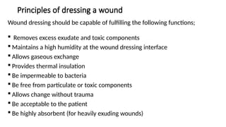 Principles of dressing a wound
Wound dressing should be capable of fulfilling the following functions;
 Removes excess exudate and toxic components
 Maintains a high humidity at the wound dressing interface
 Allows gaseous exchange
 Provides thermal insulation
 Be impermeable to bacteria
 Be free from particulate or toxic components
 Allows change without trauma
 Be acceptable to the patient
 Be highly absorbent (for heavily exuding wounds)
 