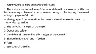Observations to make during wound dressing
1. The surface area or volume of the wound should be measured – this can
be done using a planimetry measurements using a ruler, tracing the wound
unto grid paper or Vistrak.
o photograph of the wound can be taken and used as a useful record of
wound progression
2. The amount and type of drainage
3. Odour and colour
4. Condition of surrounding skin - edges of the wound
5. Signs of Inflamation and infection
6. Pain
7. Episodes of bleeding
 
