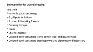 Setting trolley for wound dressing
Top shelf
A sterile pack containing;
• 3 gallipots for lotions
• 2 pairs of dissecting forceps
• Dressing forceps
• Probe
• Stitches scissors
• Covered bowl containing sterile cotton wool and gauze swabs
• Covered bowl containing dressing towel and clip remover if necessary
 