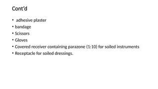 Cont’d
• adhesive plaster
• bandage
• Scissors
• Gloves
• Covered receiver containing parazone (1:10) for soiled instruments
• Receptacle for soiled dressings.
 