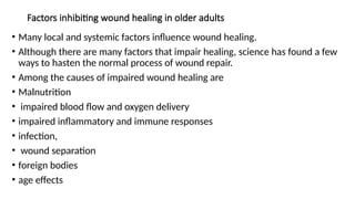 Factors inhibiting wound healing in older adults
• Many local and systemic factors influence wound healing.
• Although there are many factors that impair healing, science has found a few
ways to hasten the normal process of wound repair.
• Among the causes of impaired wound healing are
• Malnutrition
• impaired blood flow and oxygen delivery
• impaired inflammatory and immune responses
• infection,
• wound separation
• foreign bodies
• age effects
 