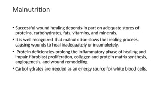 Malnutrition
• Successful wound healing depends in part on adequate stores of
proteins, carbohydrates, fats, vitamins, and minerals.
• It is well recognized that malnutrition slows the healing process,
causing wounds to heal inadequately or incompletely.
• Protein deficiencies prolong the inflammatory phase of healing and
impair fibroblast proliferation, collagen and protein matrix synthesis,
angiogenesis, and wound remodeling.
• Carbohydrates are needed as an energy source for white blood cells.
 