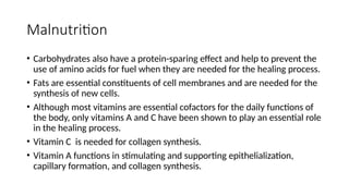 Malnutrition
• Carbohydrates also have a protein-sparing effect and help to prevent the
use of amino acids for fuel when they are needed for the healing process.
• Fats are essential constituents of cell membranes and are needed for the
synthesis of new cells.
• Although most vitamins are essential cofactors for the daily functions of
the body, only vitamins A and C have been shown to play an essential role
in the healing process.
• Vitamin C is needed for collagen synthesis.
• Vitamin A functions in stimulating and supporting epithelialization,
capillary formation, and collagen synthesis.
 