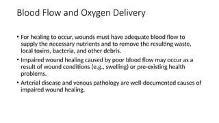 Blood Flow and Oxygen Delivery
• For healing to occur, wounds must have adequate blood flow to
supply the necessary nutrients and to remove the resulting waste,
local toxins, bacteria, and other debris.
• Impaired wound healing caused by poor blood flow may occur as a
result of wound conditions (e.g., swelling) or pre-existing health
problems.
• Arterial disease and venous pathology are well-documented causes of
impaired wound healing.
 