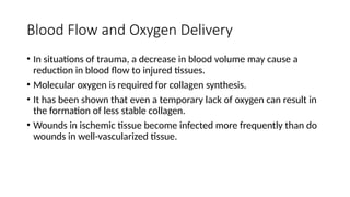 Blood Flow and Oxygen Delivery
• In situations of trauma, a decrease in blood volume may cause a
reduction in blood flow to injured tissues.
• Molecular oxygen is required for collagen synthesis.
• It has been shown that even a temporary lack of oxygen can result in
the formation of less stable collagen.
• Wounds in ischemic tissue become infected more frequently than do
wounds in well-vascularized tissue.
 