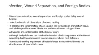 Infection, Wound Separation, and Foreign Bodies
• Wound contamination, wound separation, and foreign bodies delay wound
healing.
• Infection impairs all dimensions of wound healing.
• It prolongs the inflammatory phase, impairs the formation of granulation tissue,
and inhibits proliferation of fibroblasts and deposition of collagen fibers.
• All wounds are contaminated at the time of injury.
• Although body defenses can handle the invasion of microorganisms at the time of
wounding, badly contaminated wounds can overwhelm host defenses.
• Trauma and existing impairment of host defenses also can contribute to the
development of wound infections
 