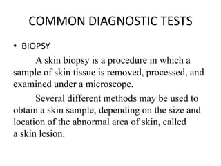 COMMON DIAGNOSTIC TESTS
• BIOPSY
A skin biopsy is a procedure in which a
sample of skin tissue is removed, processed, and
examined under a microscope.
Several different methods may be used to
obtain a skin sample, depending on the size and
location of the abnormal area of skin, called
a skin lesion.
 