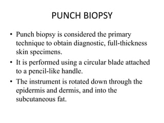 PUNCH BIOPSY
• Punch biopsy is considered the primary
technique to obtain diagnostic, full-thickness
skin specimens.
• It is performed using a circular blade attached
to a pencil-like handle.
• The instrument is rotated down through the
epidermis and dermis, and into the
subcutaneous fat.
 