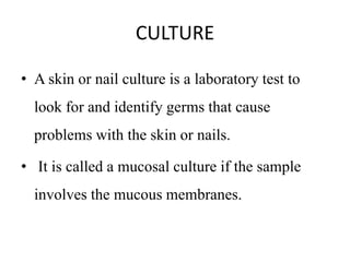 CULTURE
• A skin or nail culture is a laboratory test to
look for and identify germs that cause
problems with the skin or nails.
• It is called a mucosal culture if the sample
involves the mucous membranes.
 