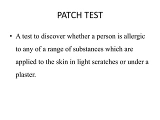 PATCH TEST
• A test to discover whether a person is allergic
to any of a range of substances which are
applied to the skin in light scratches or under a
plaster.
 
