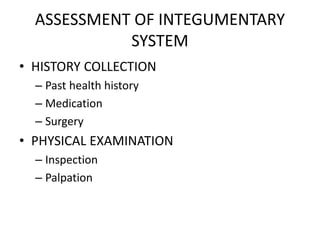 ASSESSMENT OF INTEGUMENTARY
SYSTEM
• HISTORY COLLECTION
– Past health history
– Medication
– Surgery
• PHYSICAL EXAMINATION
– Inspection
– Palpation
 