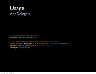 Usage
                AppDelegate




                // import framework headers
                #import <SkinKit/SkinKit.h>

                // in application:didFinishLaunchingWithOptions:
                SKSkinManager *manager = [SKSkinManager sharedSkinManager];
                manager.skin = [[MyFancySkin alloc] init];
                [manager applySkin];




Tuesday, December 11, 12
 