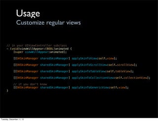 Usage
                Customize regular views


     // in your UIViewController subclass
     - (void)viewWillAppear:(BOOL)animated {
         [super viewWillAppear:animated];

            [[SKSkinManager sharedSkinManager] applySkinToView:self.view];

            [[SKSkinManager sharedSkinManager] applySkinToScrollView:self.scrollView];

            [[SKSkinManager sharedSkinManager] applySkinToTableView:self.tableView];

            [[SKSkinManager sharedSkinManager] applySkinToCollectionView:self.collectionView];

            // if you don't know
            [[SKSkinManager sharedSkinManager] applySkinToGenericView:self.view];
     }




Tuesday, December 11, 12
 