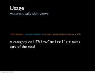 Usage
                Automatically skin views




               [SKSkinManager sharedSkinManager].automaticallyApplySkinForViews = YES;



               A category on UIViewController takes
               care of the rest!




Tuesday, December 11, 12
 