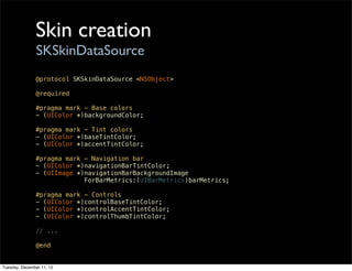 Skin creation
                SKSkinDataSource
               @protocol SKSkinDataSource <NSObject>

               @required

               #pragma mark - Base colors
               - (UIColor *)backgroundColor;

               #pragma mark - Tint colors
               - (UIColor *)baseTintColor;
               - (UIColor *)accentTintColor;

               #pragma mark - Navigation bar
               - (UIColor *)navigationBarTintColor;
               - (UIImage *)navigationBarBackgroundImage
                            ForBarMetrics:(UIBarMetrics)barMetrics;

               #pragma mark - Controls
               - (UIColor *)controlBaseTintColor;
               - (UIColor *)controlAccentTintColor;
               - (UIColor *)controlThumbTintColor;

               // ...

               @end


Tuesday, December 11, 12
 