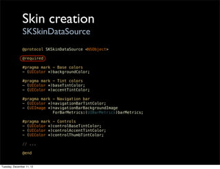 Skin creation
                SKSkinDataSource
               @protocol SKSkinDataSource <NSObject>

               @required

               #pragma mark - Base colors
               - (UIColor *)backgroundColor;

               #pragma mark - Tint colors
               - (UIColor *)baseTintColor;
               - (UIColor *)accentTintColor;

               #pragma mark - Navigation bar
               - (UIColor *)navigationBarTintColor;
               - (UIImage *)navigationBarBackgroundImage
                            ForBarMetrics:(UIBarMetrics)barMetrics;

               #pragma mark - Controls
               - (UIColor *)controlBaseTintColor;
               - (UIColor *)controlAccentTintColor;
               - (UIColor *)controlThumbTintColor;

               // ...

               @end


Tuesday, December 11, 12
 