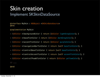 Skin creation
                Implement SKSkinDataSource

               @interface MySkin : NSObject <SKSkinDataSource>
               @end

               @implementation MySkin

               - (UIColor *)backgroundColor { return [UIColor lightGrayColor]; }

               - (UIColor *)baseTintColor { return [UIColor darkGrayColor]; }

               - (UIColor *)accentTintColor { return [UIColor purpleColor]; }

               - (UIColor *)navigationBarTintColor { return [self baseTintColor]; }

               - (UIColor *)controlBaseTintColor { return [self baseTintColor]; }

               - (UIColor *)controlAccentTintColor { return [self accentTintColor]; }

               - (UIColor *)controlThumbTintColor { return [UIColor yellowColor]; }

               // ...

               @end




Tuesday, December 11, 12
 