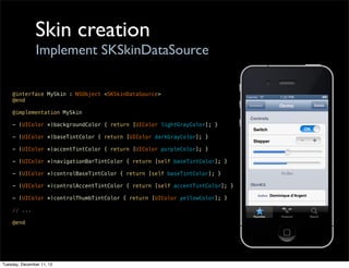 Skin creation
                Implement SKSkinDataSource

    @interface MySkin : NSObject <SKSkinDataSource>
    @end

    @implementation MySkin

    - (UIColor *)backgroundColor { return [UIColor lightGrayColor]; }

    - (UIColor *)baseTintColor { return [UIColor darkGrayColor]; }

    - (UIColor *)accentTintColor { return [UIColor purpleColor]; }

    - (UIColor *)navigationBarTintColor { return [self baseTintColor]; }

    - (UIColor *)controlBaseTintColor { return [self baseTintColor]; }

    - (UIColor *)controlAccentTintColor { return [self accentTintColor]; }

    - (UIColor *)controlThumbTintColor { return [UIColor yellowColor]; }

    // ...

    @end




Tuesday, December 11, 12
 