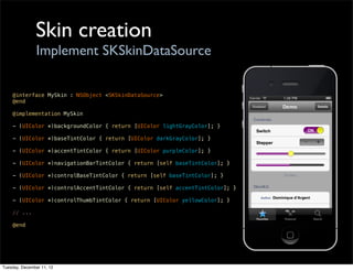 Skin creation
                Implement SKSkinDataSource

    @interface MySkin : NSObject <SKSkinDataSource>
    @end

    @implementation MySkin

    - (UIColor *)backgroundColor { return [UIColor lightGrayColor]; }

    - (UIColor *)baseTintColor { return [UIColor darkGrayColor]; }

    - (UIColor *)accentTintColor { return [UIColor purpleColor]; }

    - (UIColor *)navigationBarTintColor { return [self baseTintColor]; }

    - (UIColor *)controlBaseTintColor { return [self baseTintColor]; }

    - (UIColor *)controlAccentTintColor { return [self accentTintColor]; }

    - (UIColor *)controlThumbTintColor { return [UIColor yellowColor]; }

    // ...

    @end




Tuesday, December 11, 12
 