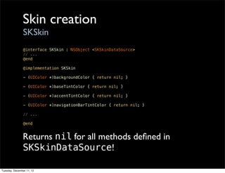 Skin creation
                SKSkin
                @interface SKSkin : NSObject <SKSkinDataSource>
                // ...
                @end

                @implementation SKSkin

                - (UIColor *)backgroundColor { return nil; }

                - (UIColor *)baseTintColor { return nil; }

                - (UIColor *)accentTintColor { return nil; }

                - (UIColor *)navigationBarTintColor { return nil; }

                // ...

                @end


               Returns nil for all methods deﬁned in
               SKSkinDataSource!

Tuesday, December 11, 12
 