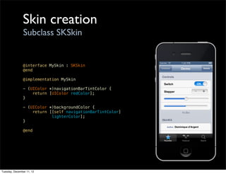Skin creation
                Subclass SKSkin


               @interface MySkin : SKSkin
               @end

               @implementation MySkin

               - (UIColor *)navigationBarTintColor {
                   return [UIColor redColor];
               }

               - (UIColor *)backgroundColor {
                   return [[self navigationBarTintColor]
                           lighterColor];
               }

               @end




Tuesday, December 11, 12
 