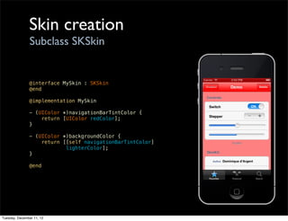 Skin creation
                Subclass SKSkin


               @interface MySkin : SKSkin
               @end

               @implementation MySkin

               - (UIColor *)navigationBarTintColor {
                   return [UIColor redColor];
               }

               - (UIColor *)backgroundColor {
                   return [[self navigationBarTintColor]
                           lighterColor];
               }

               @end




Tuesday, December 11, 12
 