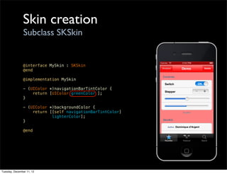 Skin creation
                Subclass SKSkin


               @interface MySkin : SKSkin
               @end

               @implementation MySkin

               - (UIColor *)navigationBarTintColor {
                   return [UIColor greenColor ];
               }

               - (UIColor *)backgroundColor {
                   return [[self navigationBarTintColor]
                           lighterColor];
               }

               @end




Tuesday, December 11, 12
 