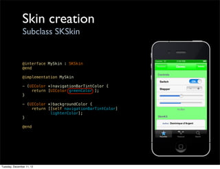 Skin creation
                Subclass SKSkin


               @interface MySkin : SKSkin
               @end

               @implementation MySkin

               - (UIColor *)navigationBarTintColor {
                   return [UIColor greenColor ];
               }

               - (UIColor *)backgroundColor {
                   return [[self navigationBarTintColor]
                           lighterColor];
               }

               @end




Tuesday, December 11, 12
 