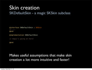 Skin creation
                SKDefaultSkin - a magic SKSkin subclass


                @interface SKDefaultSkin : SKSkin
                // ...
                @end

                @implementation SKDefaultSkin

                // magic’s going on here!

                @end




               Makes useful assumptions that make skin
               creation a lot more intuitive and faster!

Tuesday, December 11, 12
 