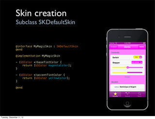 Skin creation
                Subclass SKDefaultSkin


               @interface MyMagicSkin : SKDefaultSkin
               @end

               @implementation MyMagicSkin

               - (UIColor *)baseTintColor {
                   return [UIColor magentaColor];
               }

               - (UIColor *)accentTintColor {
                   return [UIColor yellowColor];
               }

               @end




Tuesday, December 11, 12
 