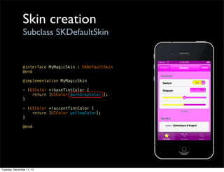Skin creation
                Subclass SKDefaultSkin


               @interface MyMagicSkin : SKDefaultSkin
               @end

               @implementation MyMagicSkin

               - (UIColor *)baseTintColor {
                   return [UIColor darkGrayColor ];
               }

               - (UIColor *)accentTintColor {
                   return [UIColor yellowColor];
               }

               @end




Tuesday, December 11, 12
 