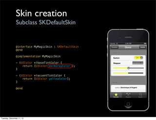 Skin creation
                Subclass SKDefaultSkin


               @interface MyMagicSkin : SKDefaultSkin
               @end

               @implementation MyMagicSkin

               - (UIColor *)baseTintColor {
                   return [UIColor darkGrayColor ];
               }

               - (UIColor *)accentTintColor {
                   return [UIColor yellowColor];
               }

               @end




Tuesday, December 11, 12
 