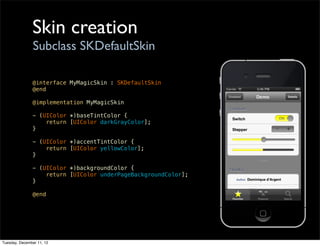 Skin creation
                Subclass SKDefaultSkin

               @interface MyMagicSkin : SKDefaultSkin
               @end

               @implementation MyMagicSkin

               - (UIColor *)baseTintColor {
                   return [UIColor darkGrayColor];
               }

               - (UIColor *)accentTintColor {
                   return [UIColor yellowColor];
               }

               - (UIColor *)backgroundColor {
                   return [UIColor underPageBackgroundColor];
               }

               @end




Tuesday, December 11, 12
 