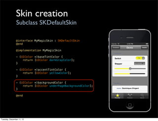 Skin creation
                Subclass SKDefaultSkin

               @interface MyMagicSkin : SKDefaultSkin
               @end

               @implementation MyMagicSkin

               - (UIColor *)baseTintColor {
                   return [UIColor darkGrayColor];
               }

               - (UIColor *)accentTintColor {
                   return [UIColor yellowColor];
               }

               - (UIColor *)backgroundColor {
                   return [UIColor underPageBackgroundColor];
               }

               @end




Tuesday, December 11, 12
 