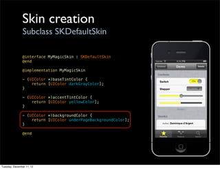 Skin creation
                Subclass SKDefaultSkin

               @interface MyMagicSkin : SKDefaultSkin
               @end

               @implementation MyMagicSkin

               - (UIColor *)baseTintColor {
                   return [UIColor darkGrayColor];
               }

               - (UIColor *)accentTintColor {
                   return [UIColor yellowColor];
               }

               - (UIColor *)backgroundColor {
                   return [UIColor underPageBackgroundColor];
               }

               @end




Tuesday, December 11, 12
 