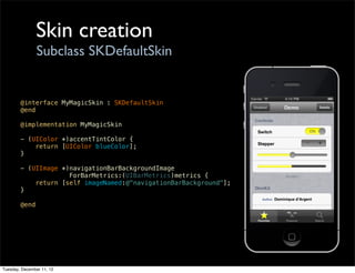 Skin creation
                Subclass SKDefaultSkin


        @interface MyMagicSkin : SKDefaultSkin
        @end

        @implementation MyMagicSkin

        - (UIColor *)accentTintColor {
            return [UIColor blueColor];
        }

        - (UIImage *)navigationBarBackgroundImage
                     ForBarMetrics:(UIBarMetrics)metrics {
            return [self imageNamed:@"navigationBarBackground"];
        }

        @end




Tuesday, December 11, 12
 