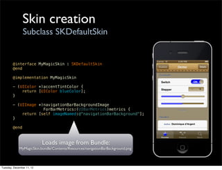 Skin creation
                Subclass SKDefaultSkin


        @interface MyMagicSkin : SKDefaultSkin
        @end

        @implementation MyMagicSkin

        - (UIColor *)accentTintColor {
            return [UIColor blueColor];
        }

        - (UIImage *)navigationBarBackgroundImage
                     ForBarMetrics:(UIBarMetrics)metrics {
            return [self imageNamed:@"navigationBarBackground"];
        }

        @end



                           Loads image from Bundle:
             MyMagicSkin.bundle/Contents/Resources/navigationBarBackground.png



Tuesday, December 11, 12
 