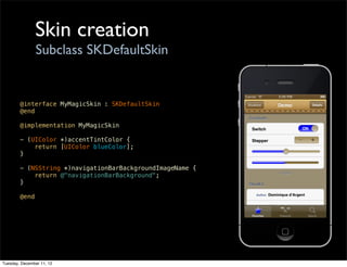 Skin creation
                Subclass SKDefaultSkin


        @interface MyMagicSkin : SKDefaultSkin
        @end

        @implementation MyMagicSkin

        - (UIColor *)accentTintColor {
            return [UIColor blueColor];
        }

        - (NSString *)navigationBarBackgroundImageName {
            return @"navigationBarBackground";
        }

        @end




Tuesday, December 11, 12
 