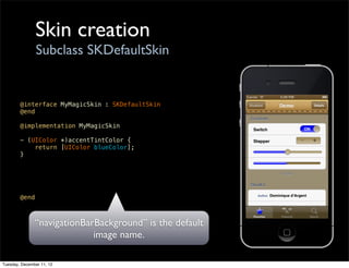Skin creation
                Subclass SKDefaultSkin


        @interface MyMagicSkin : SKDefaultSkin
        @end

        @implementation MyMagicSkin

        - (UIColor *)accentTintColor {
            return [UIColor blueColor];
        }




        @end



               “navigationBarBackground” is the default
                             image name.

Tuesday, December 11, 12
 