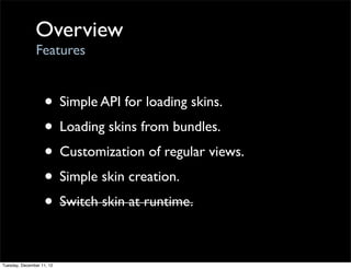 Overview
                Features


                   • Simple API for loading skins.
                   • Loading skins from bundles.
                   • Customization of regular views.
                   • Simple skin creation.
                   • Switch skin at runtime.

Tuesday, December 11, 12
 