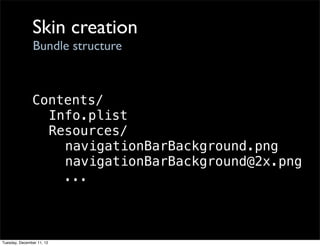 Skin creation
                Bundle structure



               Contents/
                 Info.plist
                 Resources/
                   navigationBarBackground.png
                   navigationBarBackground@2x.png
                   ...



Tuesday, December 11, 12
 