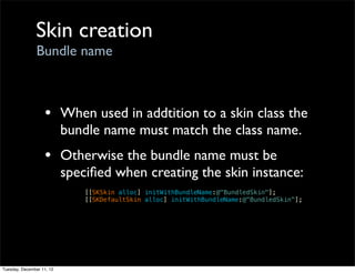 Skin creation
                Bundle name



                   • When used in addtition to a skin class the
                           bundle name must match the class name.
                   • Otherwise the bundle name must be
                           speciﬁed when creating the skin instance:
                               [[SKSkin alloc] initWithBundleName:@"BundledSkin"];
                               [[SKDefaultSkin alloc] initWithBundleName:@"BundledSkin"];




Tuesday, December 11, 12
 