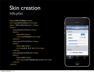 Skin creation
                Info.plist
               <key>CFBundleName</key>
               <string>BundledSkin</string>
               <key> SKSkinDataSource </key>
               <dict>
               ! <key>baseTintColor</key>
               ! <dict>
               ! !    <key>hex</key>
                      <string>#553a26</string>
               ! </dict>
               ! <key>accentTintColor</key>
               ! <dict>
               ! !    <key>rgb</key>
               ! !    <string>0.8 0.6 0.2</string>
               ! </dict>
               ! <key>backgroundColor</key>
               ! <dict>
               ! !    <key>name</key>
               ! !    <string>underPageBackground</string>
               ! </dict>
               </dict>


Tuesday, December 11, 12
 