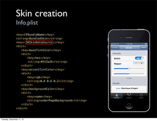 Skin creation
                Info.plist
               <key>CFBundleName</key>
               <string>BundledSkin</string>
               <key> SKSkinDataSource </key>
               <dict>
               ! <key>baseTintColor</key>
               ! <dict>
               ! !    <key>hex</key>
                      <string>#553a26</string>
               ! </dict>
               ! <key>accentTintColor</key>
               ! <dict>
               ! !    <key>rgb</key>
               ! !    <string>0.8 0.6 0.2</string>
               ! </dict>
               ! <key>backgroundColor</key>
               ! <dict>
               ! !    <key>name</key>
               ! !    <string>underPageBackground</string>
               ! </dict>
               </dict>


Tuesday, December 11, 12
 