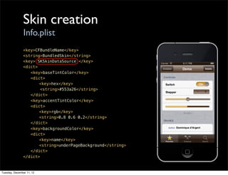 Skin creation
                Info.plist
               <key>CFBundleName</key>
               <string>BundledSkin</string>
               <key> SKSkinDataSource </key>
               <dict>
               ! <key>baseTintColor</key>
               ! <dict>
               ! !    <key>hex</key>
                      <string>#553a26</string>
               ! </dict>
               ! <key>accentTintColor</key>
               ! <dict>
               ! !    <key>rgb</key>
               ! !    <string>0.8 0.6 0.2</string>
               ! </dict>
               ! <key>backgroundColor</key>
               ! <dict>
               ! !    <key>name</key>
               ! !    <string>underPageBackground</string>
               ! </dict>
               </dict>


Tuesday, December 11, 12
 