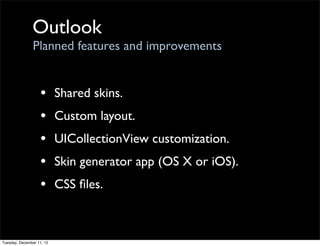 Outlook
                Planned features and improvements


                   •       Shared skins.
                   •       Custom layout.
                   •       UICollectionView customization.
                   •       Skin generator app (OS X or iOS).
                   •       CSS ﬁles.



Tuesday, December 11, 12
 