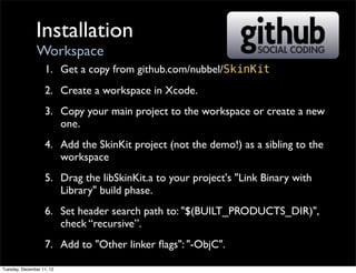 Installation
                Workspace
                   1. Get a copy from github.com/nubbel/SkinKit
                   2. Create a workspace in Xcode.
                   3. Copy your main project to the workspace or create a new
                      one.
                   4. Add the SkinKit project (not the demo!) as a sibling to the
                      workspace
                   5. Drag the libSkinKit.a to your project's "Link Binary with
                      Library" build phase.
                   6. Set header search path to: "$(BUILT_PRODUCTS_DIR)",
                      check “recursive”.
                   7. Add to "Other linker ﬂags": "-ObjC".

Tuesday, December 11, 12
 